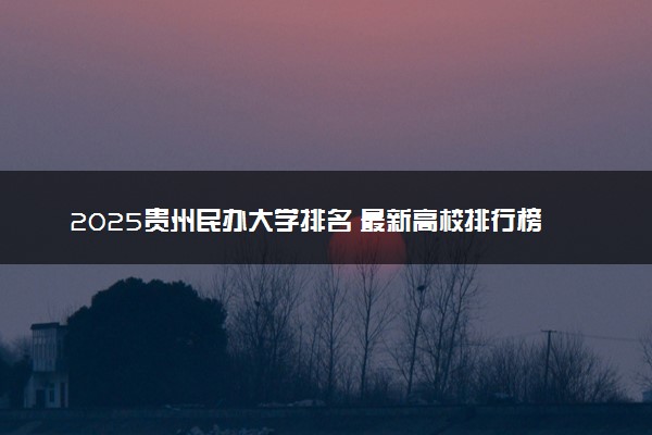 2025贵州民办大学排名 最新高校排行榜【校友会版】