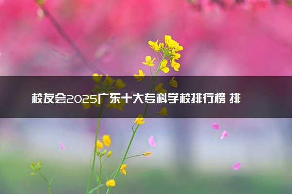 校友会2025广东十大专科学校排行榜 排名前10高职院校