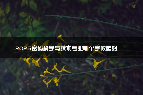 2025密码科学与技术专业哪个学校最好 全国排名前10强
