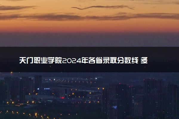天门职业学院2024年各省录取分数线 多少分能考上