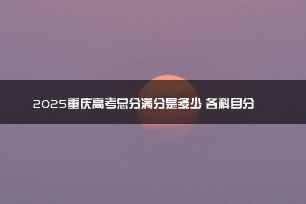 2025重庆高考总分满分是多少 各科目分值怎么分布