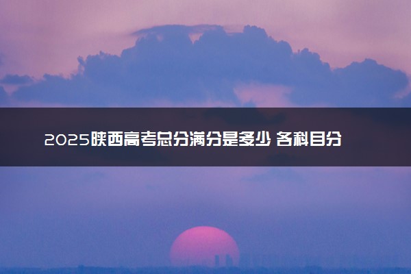 2025陕西高考总分满分是多少 各科目分值怎么分布