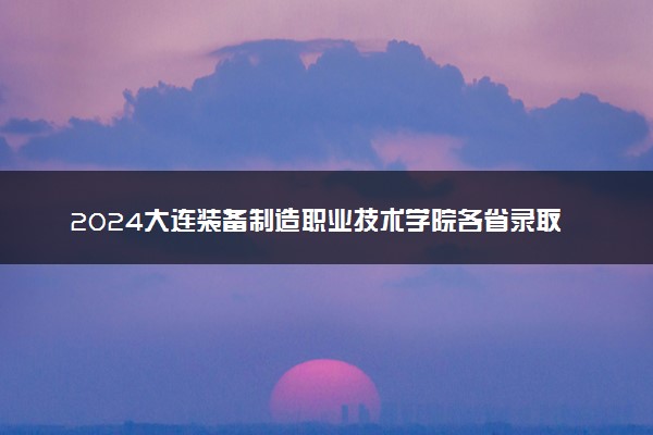 2024大连装备制造职业技术学院各省录取分数线是多少 最低分及位次