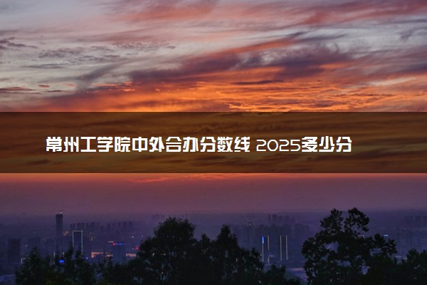 常州工学院中外合办分数线 2025多少分能录取