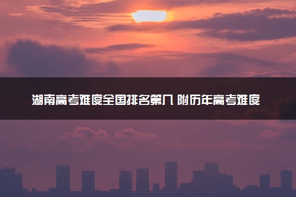 湖南高考难度全国排名第几 附历年高考难度趋势（2025年参考）