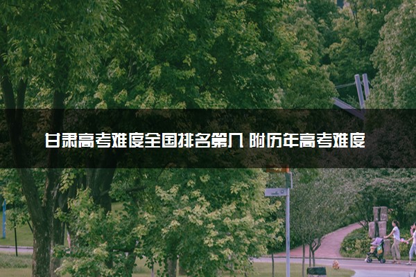 甘肃高考难度全国排名第几 附历年高考难度趋势（2025年参考）
