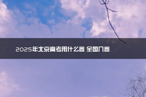 2025年北京高考用什么卷 全国几卷