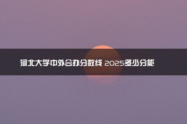 河北大学中外合办分数线 2025多少分能录取