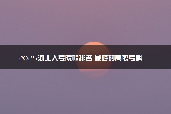 2025河北大专院校排名 最好的高职专科大学排行榜