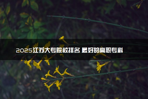 2025江苏大专院校排名 最好的高职专科大学排行榜