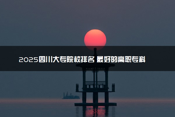 2025四川大专院校排名 最好的高职专科大学排行榜