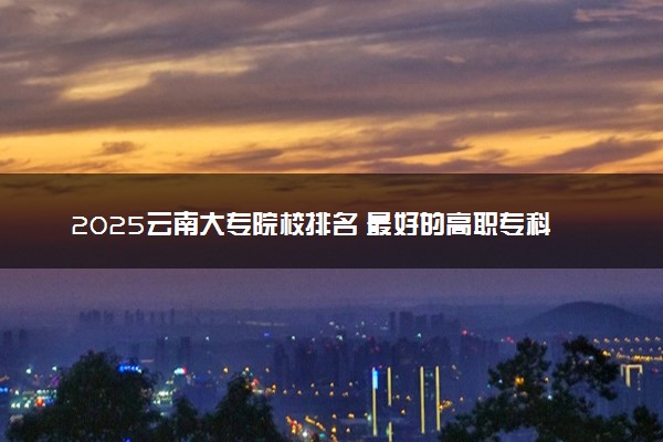 2025云南大专院校排名 最好的高职专科大学排行榜