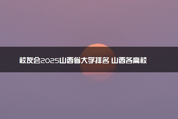 校友会2025山西省大学排名 山西各高校最新排行榜