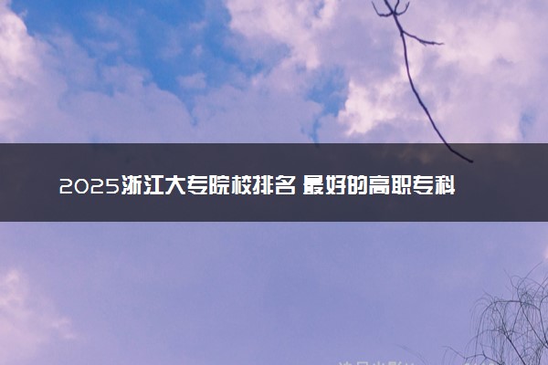 2025浙江大专院校排名 最好的高职专科大学排行榜