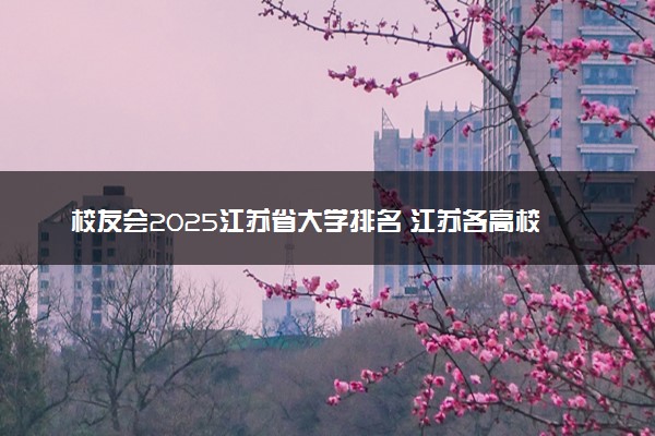校友会2025江苏省大学排名 江苏各高校最新排行榜