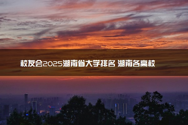 校友会2025湖南省大学排名 湖南各高校最新排行榜