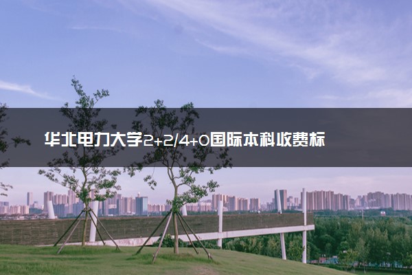 华北电力大学2+2/4+0国际本科收费标准 学费多少钱