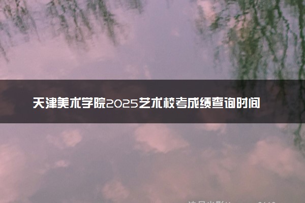 天津美术学院2025艺术校考成绩查询时间及入口 几号公布成绩