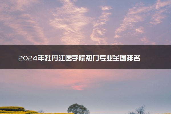 2024年牡丹江医学院热门专业全国排名 有哪些专业比较好