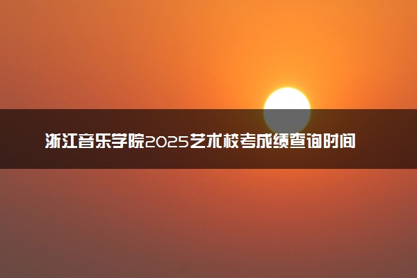 浙江音乐学院2025艺术校考成绩查询时间及入口 几号公布成绩