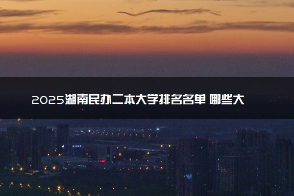2025湖南民办二本大学排名名单 哪些大学最好