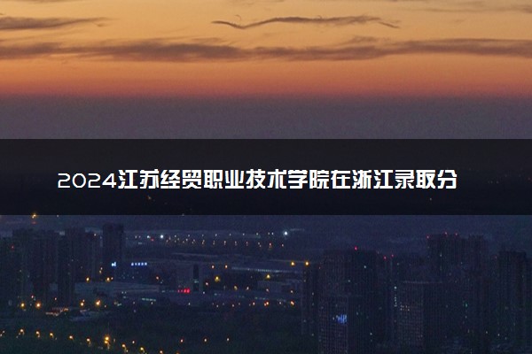 2024江苏经贸职业技术学院在浙江录取分数线 各专业分数及位次