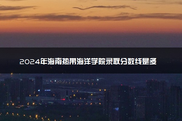 2024年海南热带海洋学院录取分数线是多少 各省最低分数线及位次