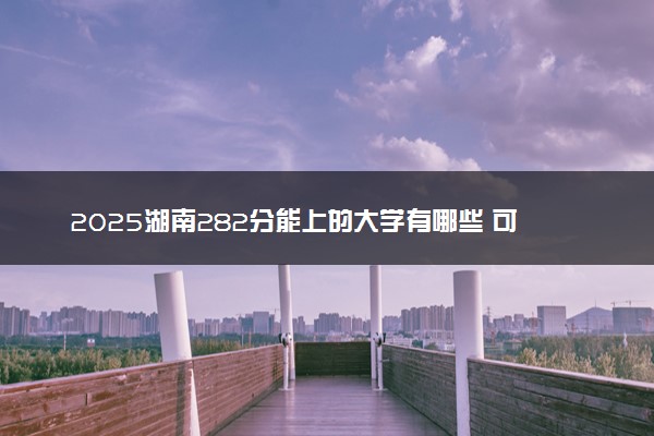 2025湖南282分能上的大学有哪些 可以报考院校名单