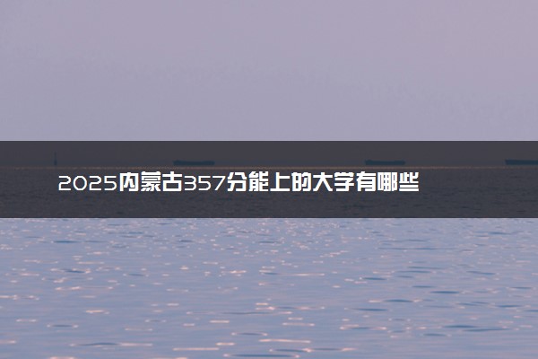 2025内蒙古357分能上的大学有哪些 可以报考院校名单