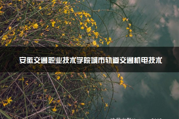 安徽交通职业技术学院城市轨道交通机电技术专业怎么样 录取分数线多少