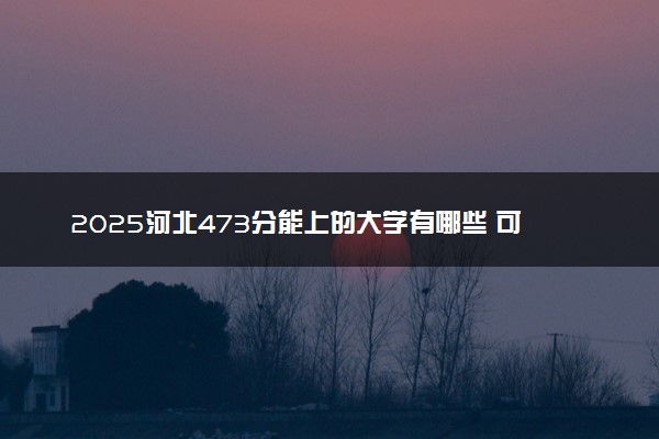 2025河北473分能上的大学有哪些 可以报考院校名单
