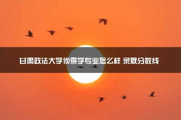 甘肃政法大学侦查学专业怎么样 录取分数线多少