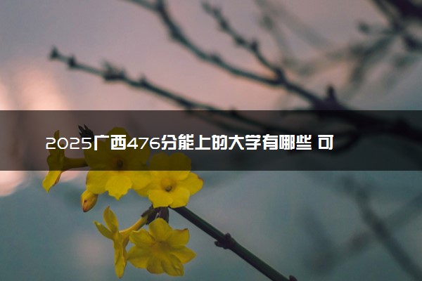 2025广西476分能上的大学有哪些 可以报考院校名单