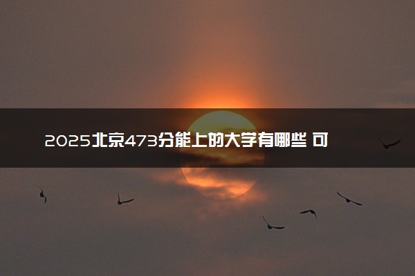 2025北京473分能上的大学有哪些 可以报考院校名单