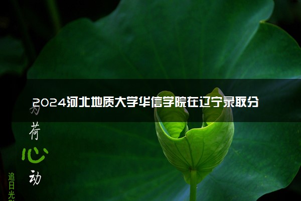 2024河北地质大学华信学院在辽宁录取分数线 各专业分数及位次