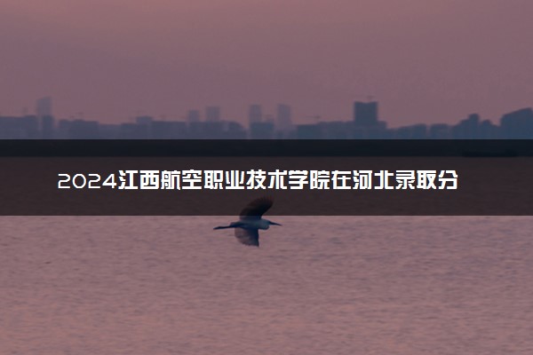 2024江西航空职业技术学院在河北录取分数线 各专业分数及位次