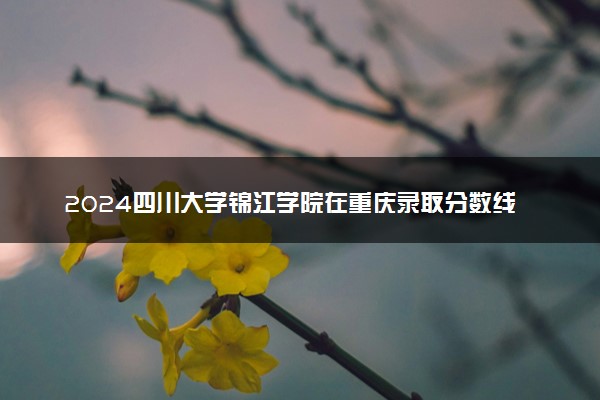 2024四川大学锦江学院在重庆录取分数线 各专业分数及位次