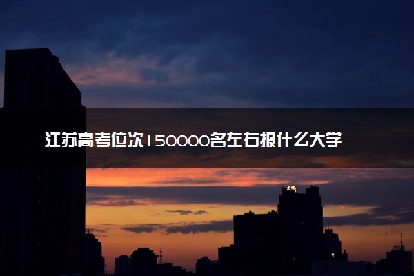 江苏高考位次150000名左右报什么大学好（2025年参考）