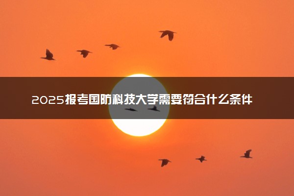 2025报考国防科技大学需要符合什么条件 多少分能考上