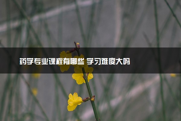 药学专业课程有哪些 学习难度大吗