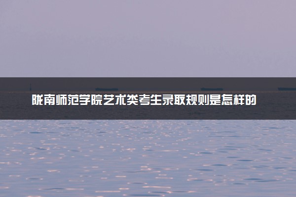 陇南师范学院艺术类考生录取规则是怎样的 有哪些要求