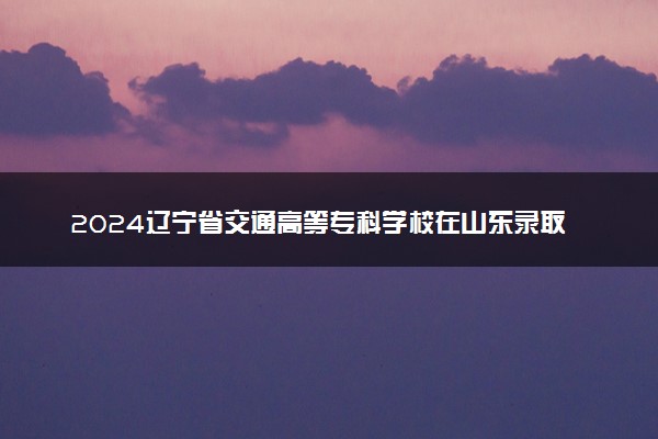 2024辽宁省交通高等专科学校在山东录取分数线 各专业分数及位次