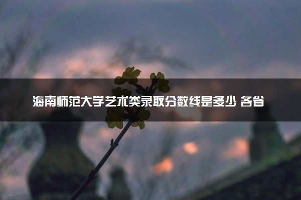 海南师范大学艺术类录取分数线是多少 各省分数整理