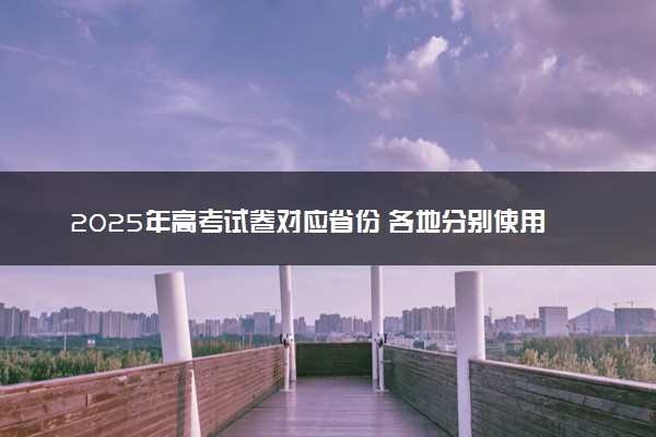 2025年高考试卷对应省份 各地分别使用什么卷