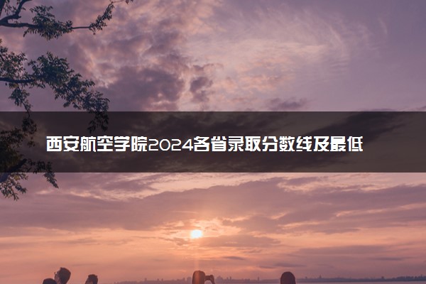 西安航空学院2024各省录取分数线及最低位次是多少