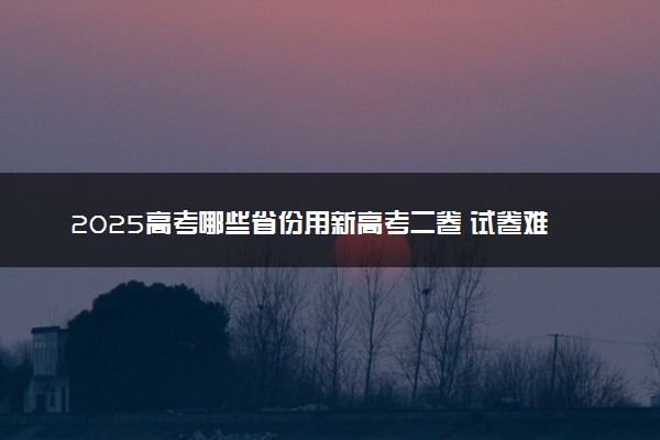 2025高考哪些省份用新高考二卷 试卷难度如何