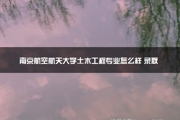 南京航空航天大学土木工程专业怎么样 录取分数线多少