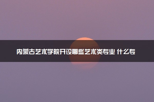 内蒙古艺术学院开设哪些艺术类专业 什么专业前景好