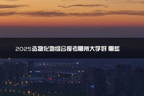 2025选物化地组合报考哪所大学好 哪些院校可以选择