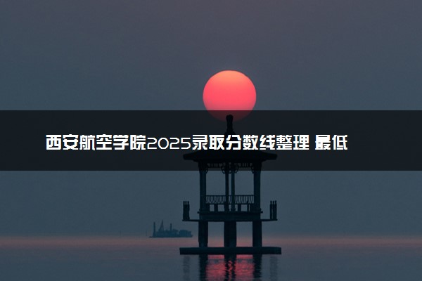 西安航空学院2025录取分数线整理 最低多少分可以考上